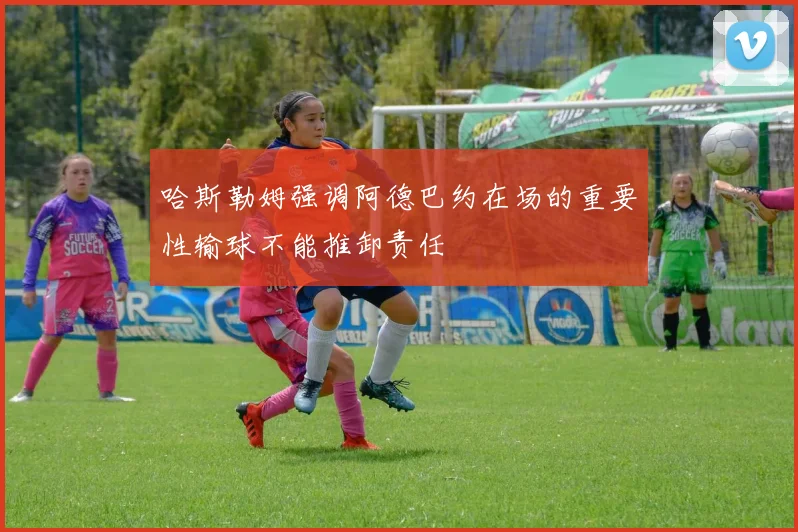 哈斯勒姆强调阿德巴约在场的重要性输球不能推卸责任