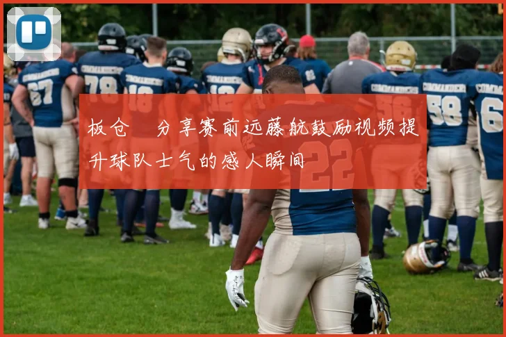 板仓滉分享赛前远藤航鼓励视频提升球队士气的感人瞬间