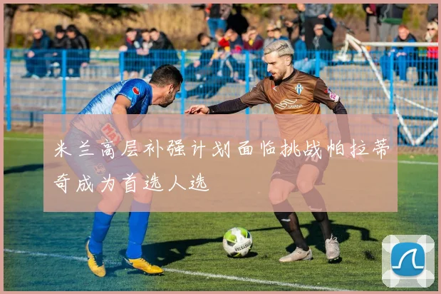 米兰高层补强计划面临挑战帕拉蒂奇成为首选人选