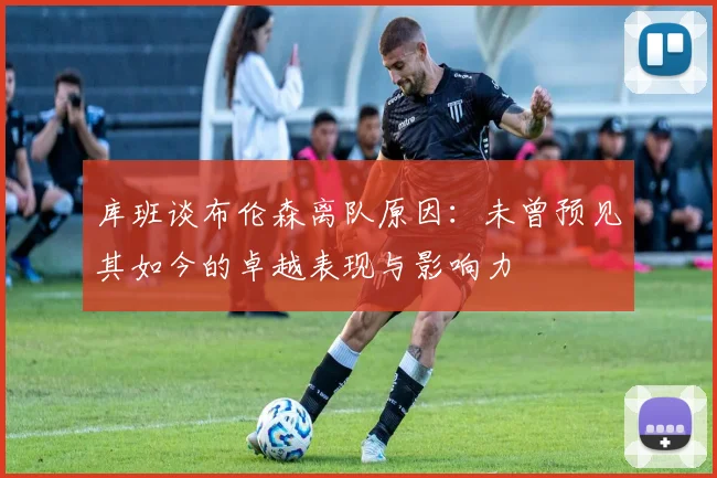库班谈布伦森离队原因：未曾预见其如今的卓越表现与影响力