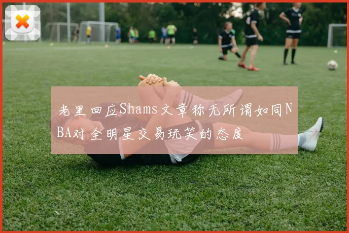老里回应Shams文章称无所谓如同NBA对全明星交易玩笑的态度