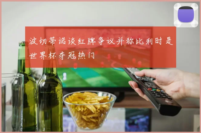 波切蒂诺谈红牌争议并称比利时是世界杯夺冠热门