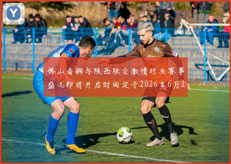佛山南狮与陕西联合激情对决赛事盛况即将开启时间定于2026年6月14日周日晚上七点半