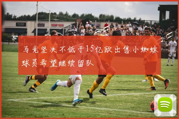 马竞坚决不低于15亿欧出售小蜘蛛球员希望继续留队