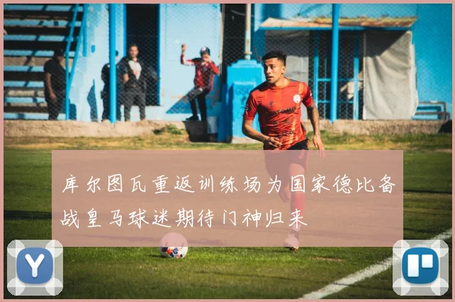 库尔图瓦重返训练场为国家德比备战皇马球迷期待门神归来