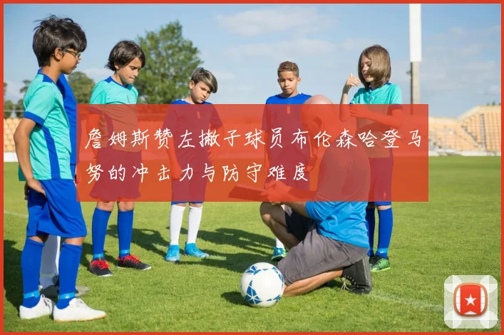 詹姆斯赞左撇子球员布伦森哈登马努的冲击力与防守难度