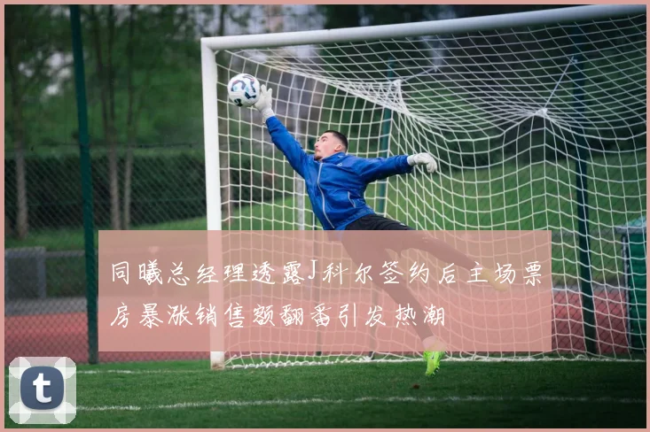 同曦总经理透露J科尔签约后主场票房暴涨销售额翻番引发热潮