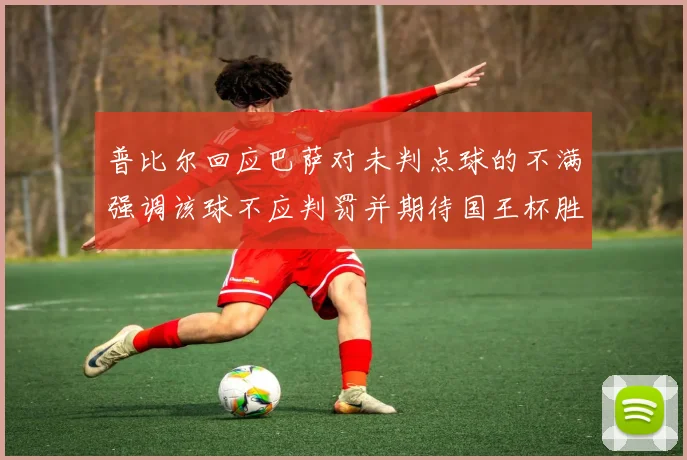 普比尔回应巴萨对未判点球的不满强调该球不应判罚并期待国王杯胜利