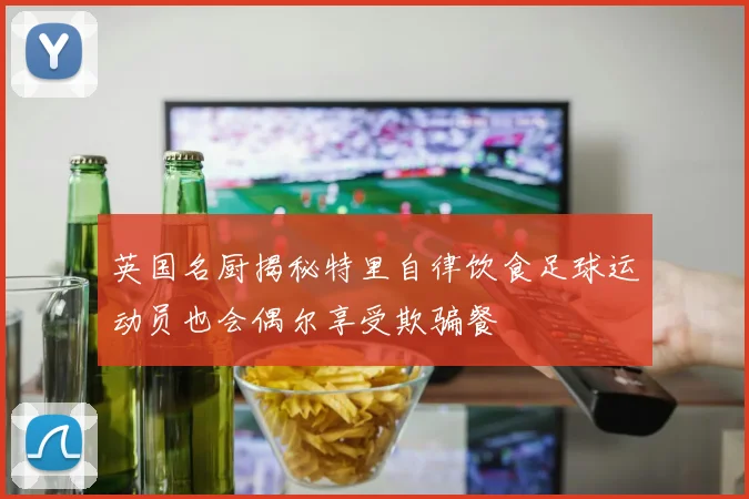 英国名厨揭秘特里自律饮食足球运动员也会偶尔享受欺骗餐