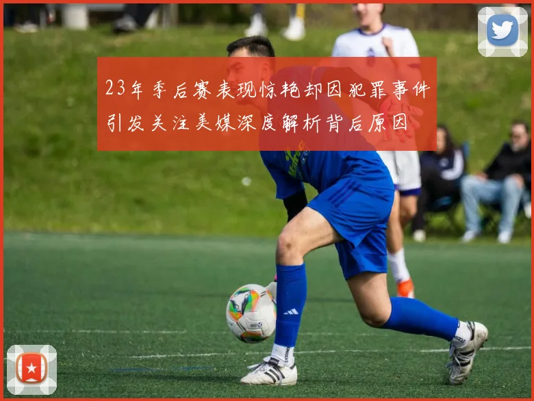 23年季后赛表现惊艳却因犯罪事件引发关注美媒深度解析背后原因