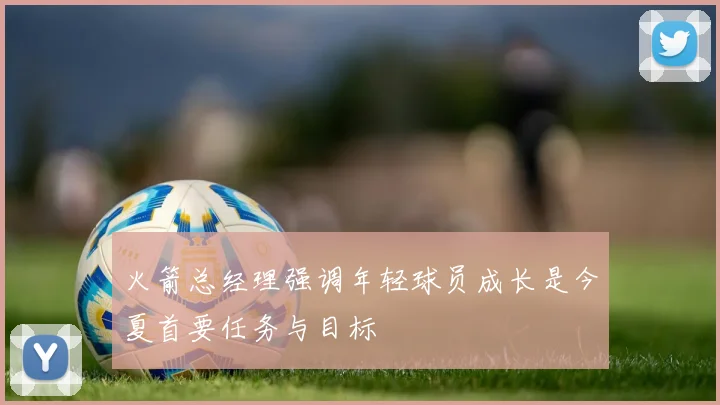 火箭总经理强调年轻球员成长是今夏首要任务与目标