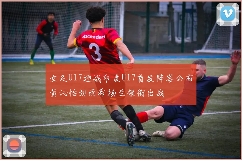 女足U17迎战印度U17首发阵容公布黄沁怡刘雨希杨兰领衔出战