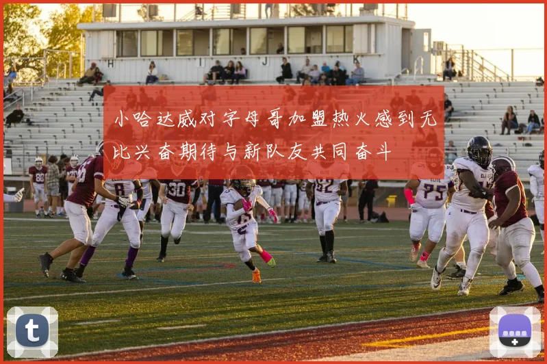 小哈达威对字母哥加盟热火感到无比兴奋期待与新队友共同奋斗