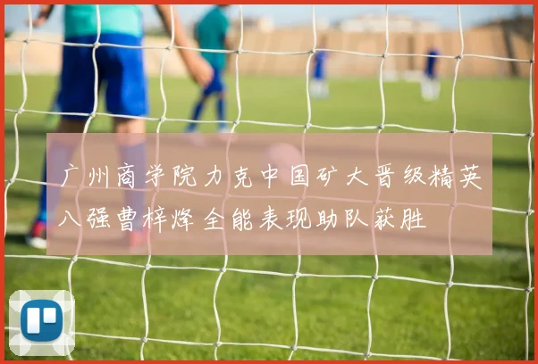 广州商学院力克中国矿大晋级精英八强曹梓烽全能表现助队获胜