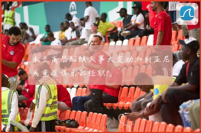 米兰高层酝酿人事大变动加利亚尼或重返俱乐部任职