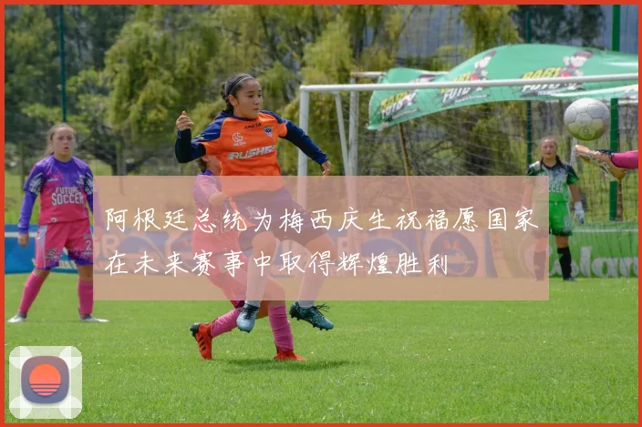 阿根廷总统为梅西庆生祝福愿国家在未来赛事中取得辉煌胜利