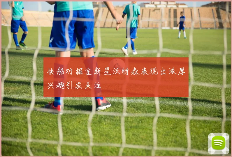 快船对掘金新星沃特森表现出浓厚兴趣引发关注
