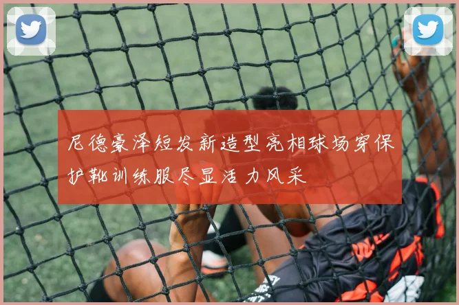 尼德豪泽短发新造型亮相球场穿保护靴训练服尽显活力风采