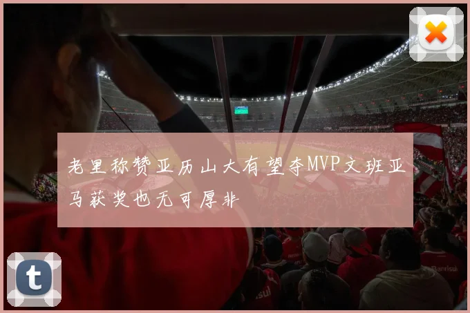 老里称赞亚历山大有望夺MVP文班亚马获奖也无可厚非